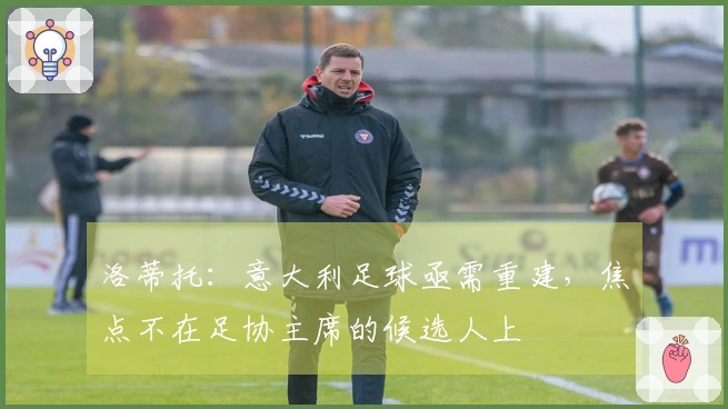 洛蒂托：意大利足球亟需重建，焦点不在足协主席的候选人上