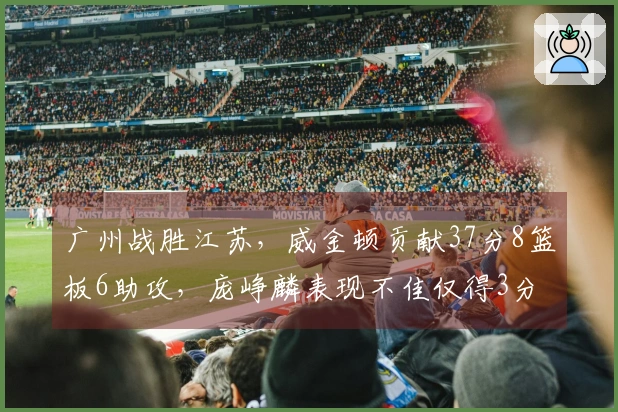 广州战胜江苏，威金顿贡献37分8篮板6助攻，庞峥麟表现不佳仅得3分