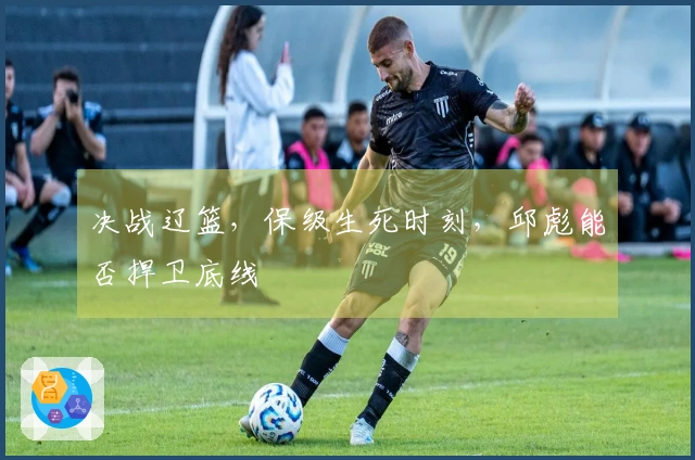 决战辽篮，保级生死时刻，邱彪能否捍卫底线