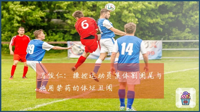 马俊仁：操控运动员集体割阑尾与施用禁药的体坛丑闻
