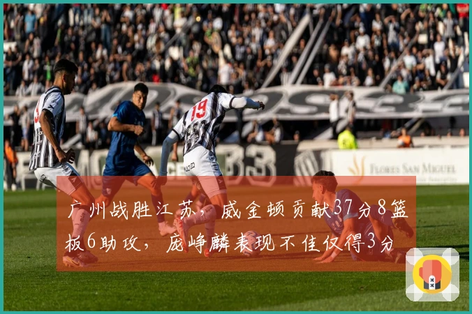 广州战胜江苏，威金顿贡献37分8篮板6助攻，庞峥麟表现不佳仅得3分