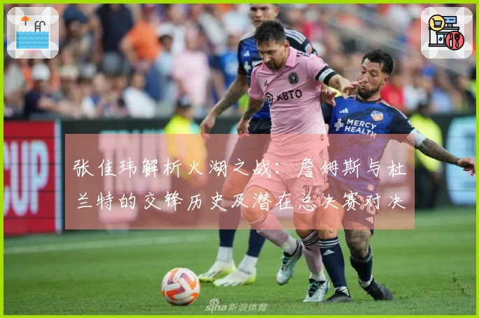 张佳玮解析火湖之战：詹姆斯与杜兰特的交锋历史及潜在总决赛对决