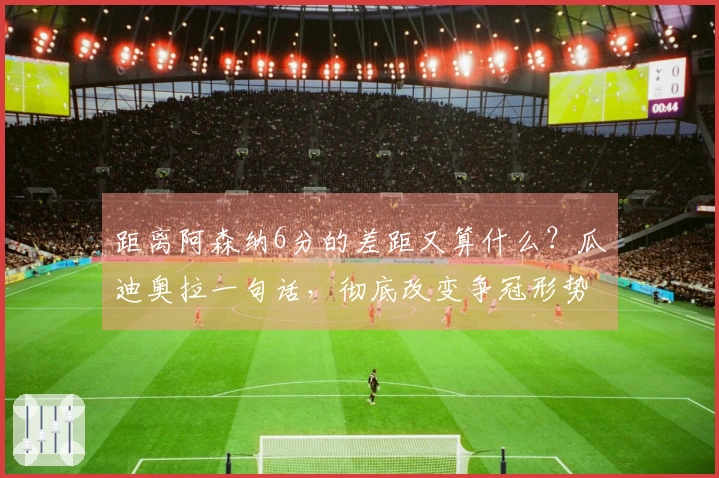 距离阿森纳6分的差距又算什么？瓜迪奥拉一句话，彻底改变争冠形势