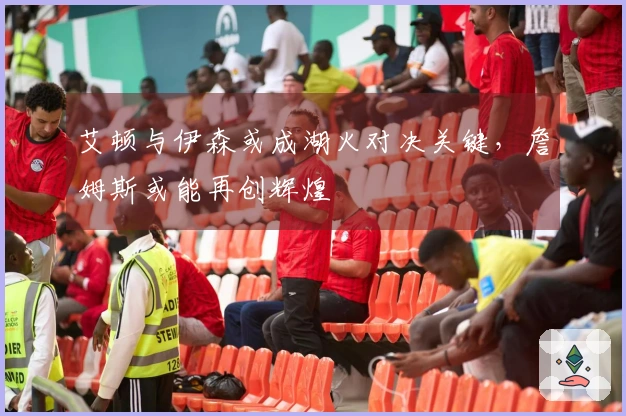 艾顿与伊森或成湖火对决关键，詹姆斯或能再创辉煌