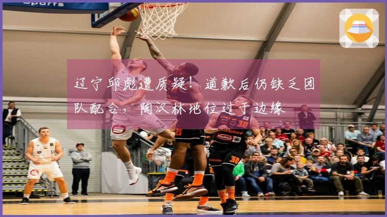 辽宁邱彪遭质疑！道歉后仍缺乏团队配合，陶汉林地位过于边缘