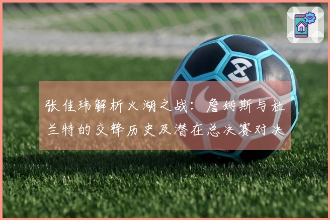 张佳玮解析火湖之战：詹姆斯与杜兰特的交锋历史及潜在总决赛对决