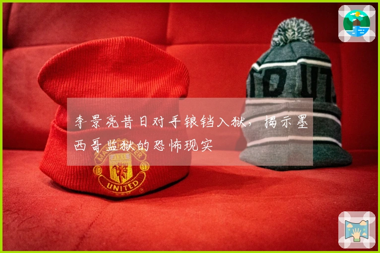 李景亮昔日对手锒铛入狱，揭示墨西哥监狱的恐怖现实