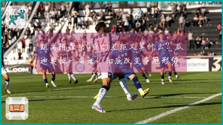 距离阿森纳6分的差距又算什么？瓜迪奥拉一句话，彻底改变争冠形势