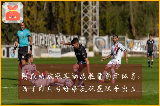 阿森纳欧冠客场战胜葡萄牙体育,马丁内利与哈弗茨双星联手出击