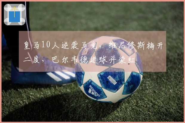 皇马10人逆袭马竞，维尼修斯梅开二度，巴尔韦德进球并染红
