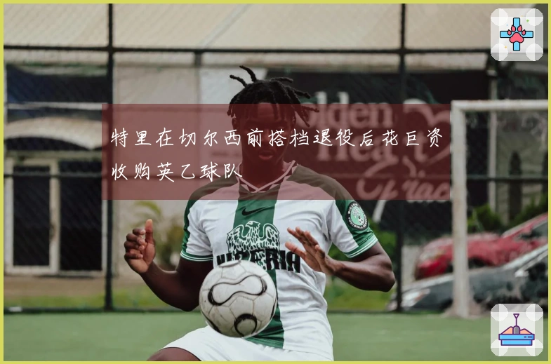 特里在切尔西前搭档退役后花巨资收购英乙球队