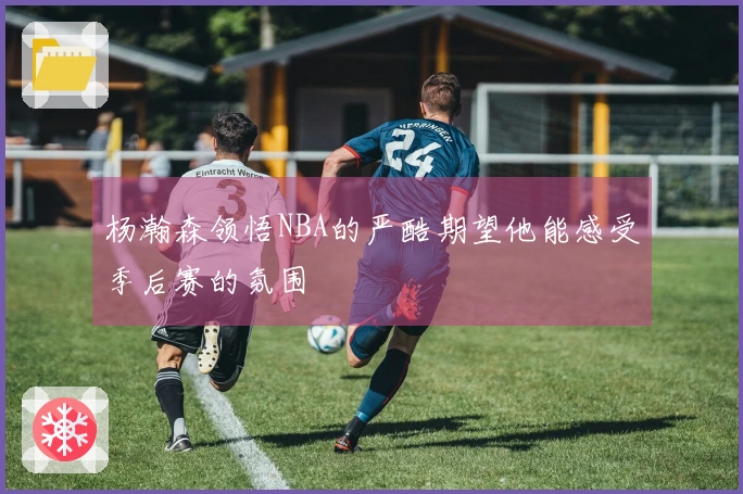 杨瀚森领悟NBA的严酷期望他能感受季后赛的氛围