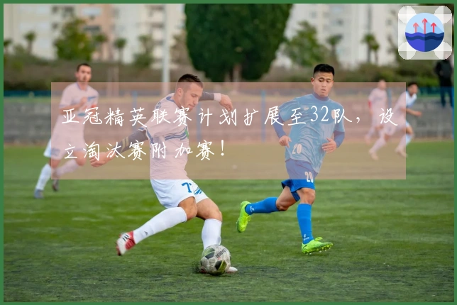 亚冠精英联赛计划扩展至32队，设立淘汰赛附加赛！