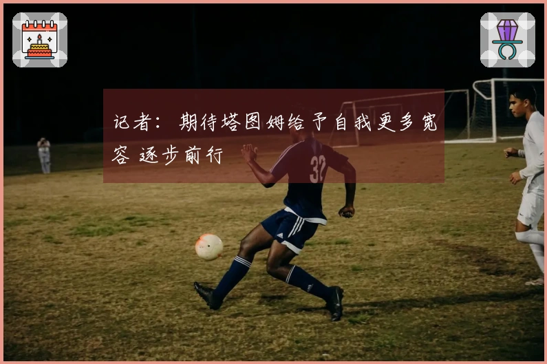 记者：期待塔图姆给予自我更多宽容 逐步前行