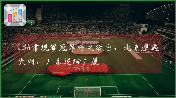 CBA常规赛冠军呼之欲出，北京遭遇失利，广东逆转广厦