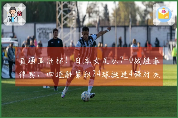 直通亚洲杯！日本女足以7-0战胜菲律宾，四连胜累积24球挺进4强对决韩国
