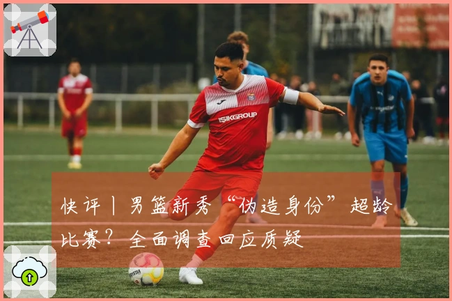 快评丨男篮新秀“伪造身份”超龄比赛？全面调查回应质疑